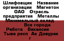 Шлифовщик › Название организации ­ Магнетон, ОАО › Отрасль предприятия ­ Металлы › Минимальный оклад ­ 20 000 - Все города Работа » Вакансии   . Тыва респ.,Ак-Довурак г.